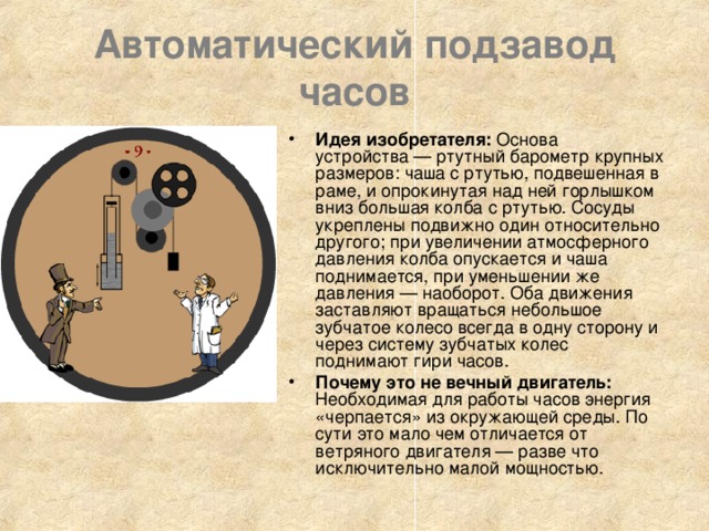 Автоматический подзавод часов Идея изобретателя: Основа устройства — ртутный барометр крупных размеров: чаша с ртутью, подвешенная в раме, и опрокинутая над ней горлышком вниз большая колба с ртутью. Сосуды укреплены подвижно один относительно другого; при увеличении атмосферного давления колба опускается и чаша поднимается, при уменьшении же давления — наоборот. Оба движения заставляют вращаться небольшое зубчатое колесо всегда в одну сторону и через систему зубчатых колес поднимают гири часов. Почему это не вечный двигатель: Необходимая для работы часов энергия «черпается» из окружающей среды. По сути это мало чем отличается от ветряного двигателя — разве что исключительно малой мощностью. 