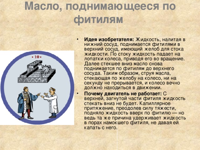 Масло, поднимающееся по фитилям    Идея изобретателя: Жидкость, налитая в нижний сосуд, поднимается фитилями в верхний сосуд, имеющий желоб для стока жидкости. По стоку жидкость падает на лопатки колеса, приводя его во вращение. Далее стекшее вниз масло снова поднимается по фитилям до верхнего сосуда. Таким образом, струя масла, стекающая по желобу на колесо, ни на секунду не прерывается, и колесо вечно должно находиться в движении. Почему двигатель не работает: С верхней, загнутой части фитиля жидкость стекать вниз не будет. Капиллярное притяжение, преодолев силу тяжести, подняло жидкость вверх по фитилю — но ведь та же причина удерживает жидкость в порах намокшего фитиля, не давая ей капать с него. 