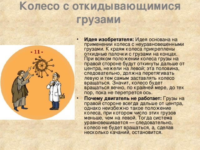 Колесо с откидывающимися грузами    Идея изобретателя: Идея основана на применении колеса с неуравновешенными грузами. К краям колеса прикреплены откидные палочки с грузами на концах. При всяком положении колеса грузы на правой стороне будут откинуты дальше от центра, нежели на левой; эта половина, следовательно, должна перетягивать левую и тем самым заставлять колесо вращаться. Значит, колесо будет вращаться вечно, по крайней мере, до тех пор, пока не перетрется ось. Почему двигатель не работает: Грузы на правой стороне всегда дальше от центра, однако неизбежно такое положение колеса, при котором число этих грузов меньше, чем на левой. Тогда система уравновешивается — следовательно, колесо не будет вращаться, а, сделав несколько качаний, остановится. 