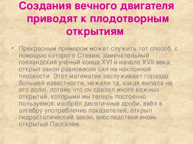 Создания вечного двигателя   приводят к плодотворным открытиям  Прекрасным примером может служить тот способ, с помощью которого Стевин, замечательный голландский учёный конца XVI и начала XVII века, открыл закон равновесия сил на наклонной плоскости. Этот математик заслуживает гораздо большей известности, нежели та, какая выпала на его долю, потому что он сделал много важных открытий, которыми мы теперь постоянно пользуемся: изобрёл десятичные дроби, ввёл в алгебру употребление показателей, открыл гидростатический закон, впоследствии вновь открытый Паскалем. 