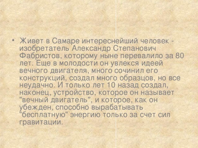 Живет в Самаре интереснейший человек - изобретатель Александр Степанович Фабристов, которому ныне перевалило за 80 лет. Еще в молодости он увлекся идеей вечного двигателя, много сочинил его конструкций, создал много образцов, но все неудачно. И только лет 10 назад создал, наконец, устройство, которое он называет 