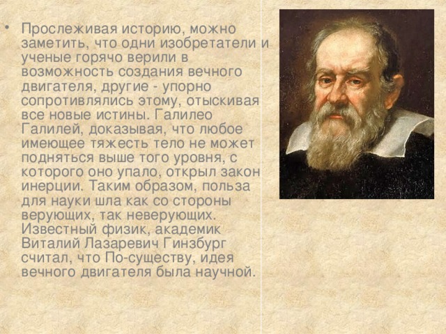 Прослеживая историю, можно заметить, что одни изобретатели и ученые горячо верили в возможность создания вечного двигателя, другие - упорно сопротивлялись этому, отыскивая все новые истины. Галилео Галилей, доказывая, что любое имеющее тяжесть тело не может подняться выше того уровня, с которого оно упало, открыл закон инерции. Таким образом, польза для науки шла как со стороны верующих, так неверующих. Известный физик, академик Виталий Лазаревич Гинзбург считал, что По-существу, идея вечного двигателя была научной. 