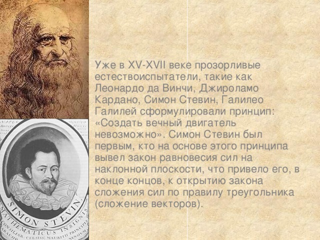 Уже в XV-XVII веке прозорливые естествоиспытатели, такие как Леонардо да Винчи, Джироламо Кардано, Симон Стевин, Галилео Галилей сформулировали принцип: «Создать вечный двигатель невозможно». Симон Стевин был первым, кто на основе этого принципа вывел закон равновесия сил на наклонной плоскости, что привело его, в конце концов, к открытию закона сложения сил по правилу треугольника (сложение векторов). 