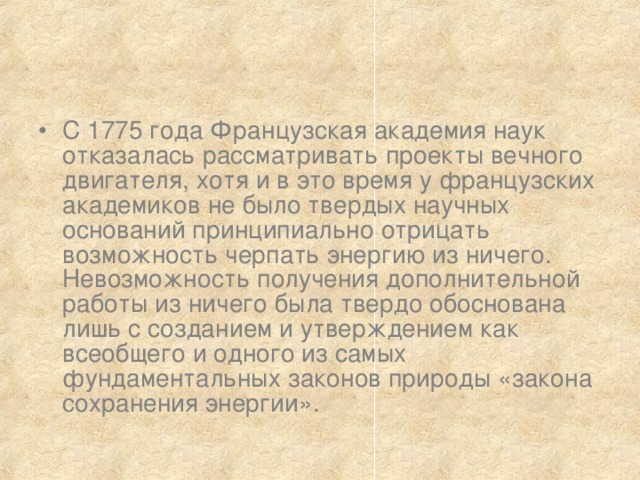 С 1775 года Французская академия наук отказалась рассматривать проекты вечного двигателя, хотя и в это время у французских академиков не было твердых научных оснований принципиально отрицать возможность черпать энергию из ничего. Невозможность получения дополнительной работы из ничего была твердо обоснована лишь с созданием и утверждением как всеобщего и одного из самых фундаментальных законов природы «закона сохранения энергии». 