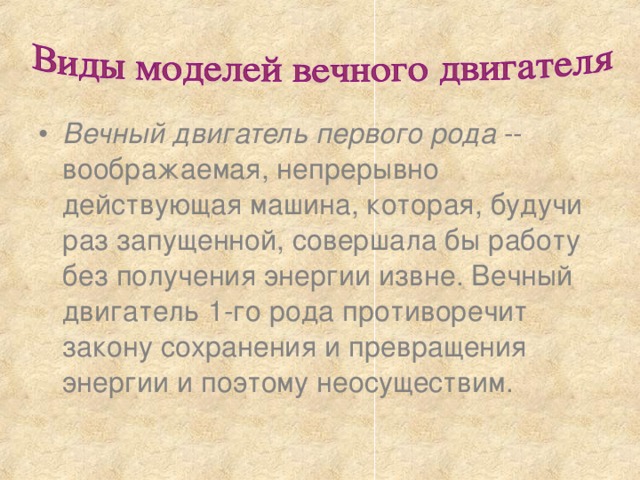 Вечный двигатель первого рода -- воображаемая, непрерывно действующая машина, которая, будучи раз запущенной, совершала бы работу без получения энергии извне. Вечный двигатель 1-го рода противоречит закону сохранения и превращения энергии и поэтому неосуществим. 