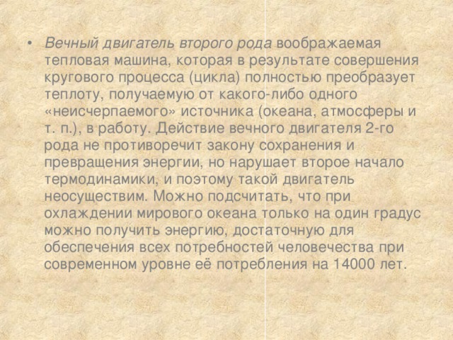 Вечный двигатель второго рода воображаемая тепловая машина, которая в результате совершения кругового процесса (цикла) полностью преобразует теплоту, получаемую от какого-либо одного «неисчерпаемого» источника (океана, атмосферы и т. п.), в работу. Действие вечного двигателя 2-го рода не противоречит закону сохранения и превращения энергии, но нарушает второе начало термодинамики, и поэтому такой двигатель неосуществим. Можно подсчитать, что при охлаждении мирового океана только на один градус можно получить энергию, достаточную для обеспечения всех потребностей человечества при современном уровне её потребления на 14000 лет. 