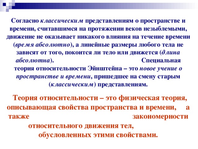 Согласно классическим представлениям о пространстве и времени, считавшимся на протяжении веков незыблемыми, движение не оказывает никакого влияния на течение времени ( время абсолютно ), а линейные размеры любого тела не зависят от того, покоится ли тело или движется ( длина абсолютна ). Специальная теория относительности Эйнштейна – это новое учение о пространстве и времени , пришедшее на смену старым ( классическим ) представлениям.  Теория относительности – это физическая теория, описывающая свойства пространства и времени, а также закономерности относительного движения тел, обусловленных этими свойствами. 