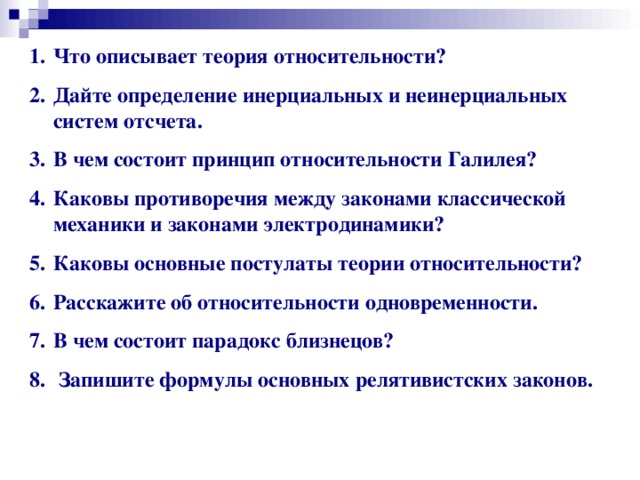 Что описывает теория относительности? Дайте определение инерциальных и неинерциальных систем отсчета. В чем состоит принцип относительности Галилея? Каковы противоречия между законами классической механики и законами электродинамики? Каковы основные постулаты теории относительности? Расскажите об относительности одновременности. В чем состоит парадокс близнецов?  Запишите формулы основных релятивистских законов. 