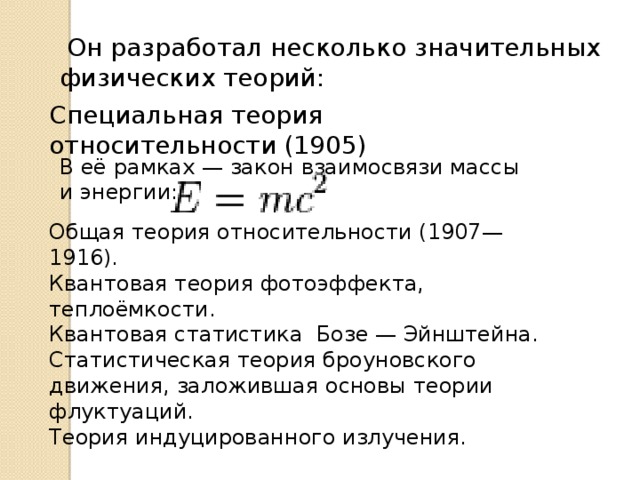  Он разработал несколько значительных физических теорий: Специальная теория относительности (1905) В её рамках — закон взаимосвязи массы и энергии: Общая теория относительности (1907—1916). Квантовая теория фотоэффекта, теплоёмкости. Квантовая статистика Бозе — Эйнштейна. Статистическая теория броуновского движения, заложившая основы теории флуктуаций. Теория индуцированного излучения. 