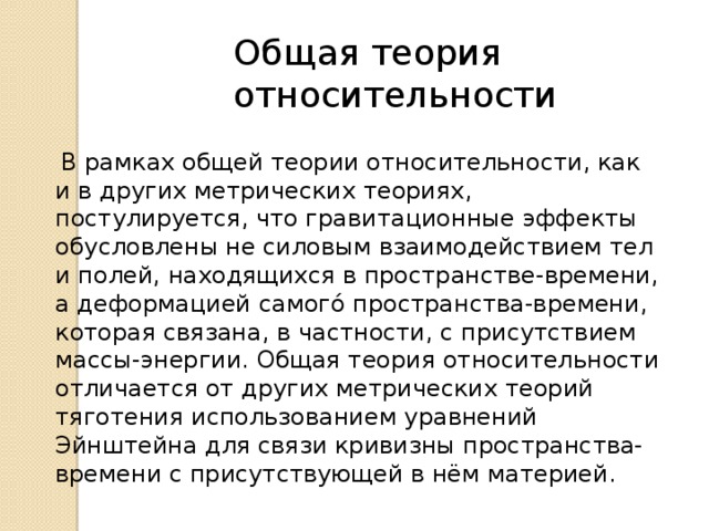 Общая теория относительности  В рамках общей теории относительности, как и в других метрических теориях, постулируется, что гравитационные эффекты обусловлены не силовым взаимодействием тел и полей, находящихся в пространстве-времени, а деформацией самого́ пространства-времени, которая связана, в частности, с присутствием массы-энергии. Общая теория относительности отличается от других метрических теорий тяготения использованием уравнений Эйнштейна для связи кривизны пространства-времени с присутствующей в нём материей. 
