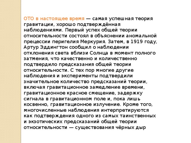 ОТО в настоящее время — самая успешная теория гравитации, хорошо подтверждённая наблюдениями. Первый успех общей теории относительности состоял в объяснении аномальной прецессии перигелия Меркурия. Затем, в 1919 году, Артур Эддингтон сообщил о наблюдении отклонения света вблизи Солнца в момент полного затмения, что качественно и количественно подтвердило предсказания общей теории относительности. С тех пор многие другие наблюдения и эксперименты подтвердили значительное количество предсказаний теории, включая гравитационное замедление времени, гравитационное красное смещение, задержку сигнала в гравитационном поле и, пока лишь косвенно, гравитационное излучение. Кроме того, многочисленные наблюдения интерпретируются как подтверждения одного из самых таинственных и экзотических предсказаний общей теории относительности — существования чёрных дыр 