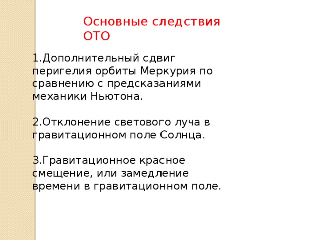 Основные следствия ОТО 1.Дополнительный сдвиг перигелия орбиты Меркурия по сравнению с предсказаниями механики Ньютона. 2.Отклонение светового луча в гравитационном поле Солнца. 3.Гравитационное красное смещение, или замедление времени в гравитационном поле. 