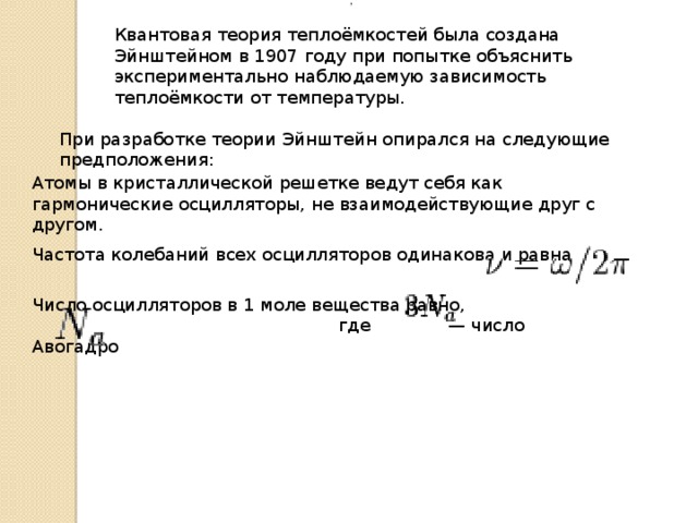    ,  Квантовая теория теплоёмкостей была создана Эйнштейном в 1907 году при попытке объяснить экспериментально наблюдаемую зависимость теплоёмкости от температуры. При разработке теории Эйнштейн опирался на следующие предположения: Атомы в кристаллической решетке ведут себя как гармонические осцилляторы, не взаимодействующие друг с другом. Частота колебаний всех осцилляторов одинакова и равна Число осцилляторов в 1 моле вещества равно, где — число Авогадро 