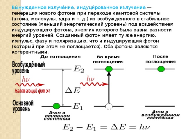 Вы́нужденное излуче́ние, индуци́рованное излучение — генерация нового фотона при переходе квантовой системы (атома, молекулы, ядра и т. д.) из возбуждённого в стабильное состояние (меньший энергетический уровень) под воздействием индуцирующего фотона, энергия которого была равна разности энергий уровней. Созданный фотон имеет ту же энергию, импульс, фазу и поляризацию, что и индуцирующий фотон (который при этом не поглощается). Оба фотона являются когерентными. 