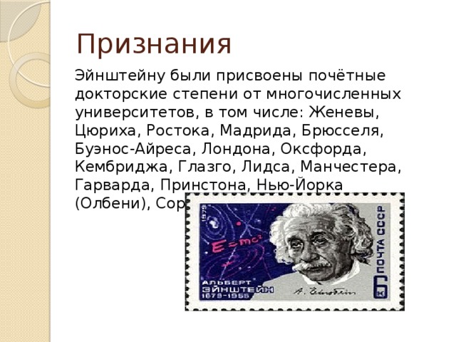 Признания Эйнштейну были присвоены почётные докторские степени от многочисленных университетов, в том числе: Женевы, Цюриха, Ростока, Мадрида, Брюсселя, Буэнос-Айреса, Лондона, Оксфорда, Кембриджа, Глазго, Лидса, Манчестера, Гарварда, Принстона, Нью-Йорка (Олбени), Сорбонны. 
