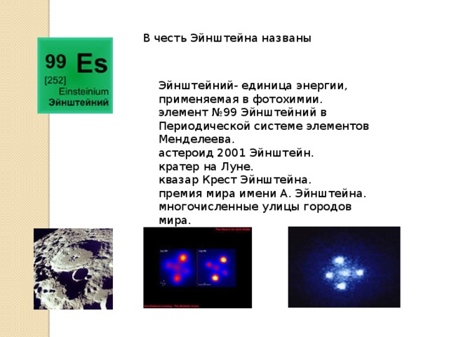 В честь Эйнштейна названы Эйнштейний- единица энергии, применяемая в фотохимии. элемент №99 Эйнштейний в Периодической системе элементов Менделеева. астероид 2001 Эйнштейн. кратер на Луне. квазар Крест Эйнштейна. премия мира имени А. Эйнштейна. многочисленные улицы городов мира. 