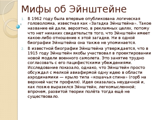 Мифы об Эйнштейне В 1962 году была впервые опубликована логическая головоломка, известная как «Загадка Эйнштейна». Такое название ей дали, вероятно, в рекламных целях, потому что нет никаких свидетельств того, что Эйнштейн имеет какое-либо отношение к этой загадке. Ни в одной биографии Эйнштейна она также не упоминается. В известной биографии Эйнштейна утверждается, что в 1915 году Эйнштейн якобы участвовал в проектировании новой модели военного самолета. Это занятие трудно согласовать с его пацифистскими убеждениями. Исследование показало, однако, что Эйнштейн просто обсуждал с мелкой авиафирмой одну идею в области аэродинамики — крыло типа «кошачья спина» (горб на верхней части профиля). Идея оказалась неудачной и, как позже выразился Эйнштейн, легкомысленной; впрочем, развитой теории полёта тогда ещё не существовало. 