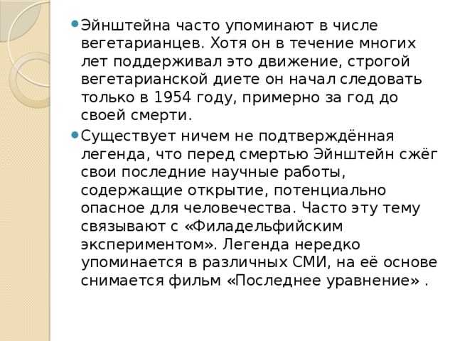 Эйнштейна часто упоминают в числе вегетарианцев. Хотя он в течение многих лет поддерживал это движение, строгой вегетарианской диете он начал следовать только в 1954 году, примерно за год до своей смерти. Существует ничем не подтверждённая легенда, что перед смертью Эйнштейн сжёг свои последние научные работы, содержащие открытие, потенциально опасное для человечества. Часто эту тему связывают с «Филадельфийским экспериментом». Легенда нередко упоминается в различных СМИ, на её основе снимается фильм «Последнее уравнение» . 