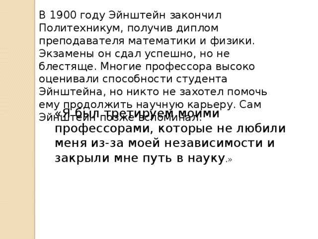 В 1900 году Эйнштейн закончил Политехникум, получив диплом преподавателя математики и физики. Экзамены он сдал успешно, но не блестяще. Многие профессора высоко оценивали способности студента Эйнштейна, но никто не захотел помочь ему продолжить научную карьеру. Сам Эйнштейн позже вспоминал: «Я был третируем моими профессорами, которые не любили меня из-за моей независимости и закрыли мне путь в науку .» 