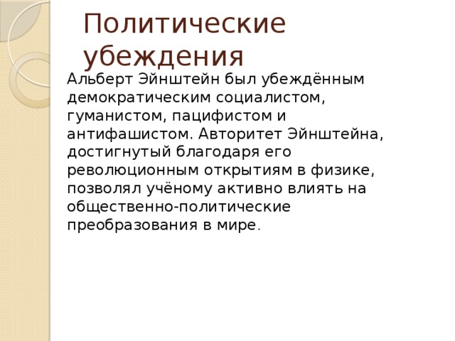 Политические убеждения Альберт Эйнштейн был убеждённым демократическим социалистом, гуманистом, пацифистом и антифашистом. Авторитет Эйнштейна, достигнутый благодаря его революционным открытиям в физике, позволял учёному активно влиять на общественно-политические преобразования в мире . 