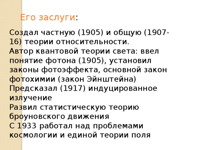 Его заслуги : Создал частную (1905) и общую (1907-16) теории относительности. Автор квантовой теории света: ввел понятие фотона (1905), установил законы фотоэффекта, основной закон фотохимии (закон Эйнштейна) Предсказал (1917) индуцированное излучение Развил статистическую теорию броуновского движения С 1933 работал над проблемами космологии и единой теории поля 