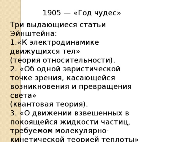 1905 — «Год чудес» Три выдающиеся статьи Эйнштейна: 1.«К электродинамике движущихся тел» (теория относительности). 2. «Об одной эвристической точке зрения, касающейся возникновения и превращения света» (квантовая теория). 3. «О движении взвешенных в покоящейся жидкости частиц, требуемом молекулярно-кинетической теорией теплоты» (броуновское движение). 
