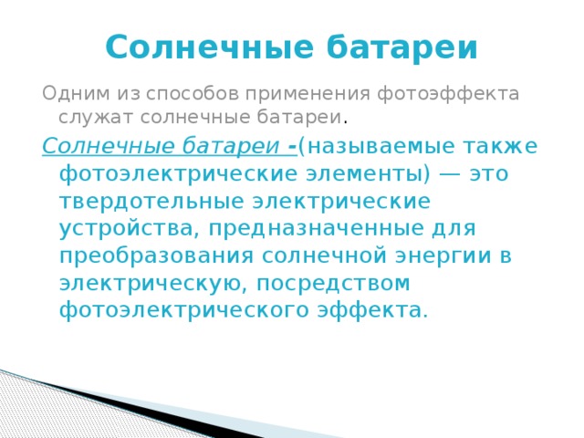 Солнечные батареи Одним из способов применения фотоэффекта служат солнечные батареи . Солнечные батареи - (называемые также фотоэлектрические элементы) — это твердотельные электрические устройства, предназначенные для преобразования солнечной энергии в электрическую, посредством фотоэлектрического эффекта. 