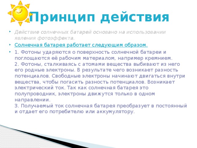 Принцип действия Действие солнечных батарей основано на использовании явления фотоэффекта. Солнечная батарея работает следующим образом. 1. Фотоны ударяются о поверхность солнечной батареи и поглощаются её рабочим материалом, например кремнием.  2. Фотоны, сталкиваясь с атомами вещества выбивают из него его родные электроны. В результате чего возникает разность потенциалов. Свободные электроны начинают двигаться внутри вещества, чтобы погасить разность потенциалов. Возникает электрический ток. Так как солнечная батарея это полупроводник, электроны движутся только в одном направлении.  3. Получаемый ток солнечная батарея преобразует в постоянный и отдает его потребителю или аккумулятору. 