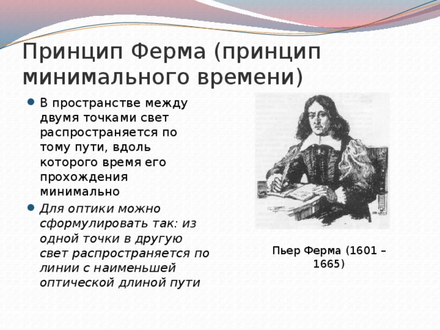 Принцип Ферма (принцип минимального времени) В пространстве между двумя точками свет распространяется по тому пути, вдоль которого время его прохождения минимально Для оптики можно сформулировать так: из одной точки в другую свет распространяется по линии с наименьшей оптической длиной пути Пьер Ферма (1601 – 1665) 