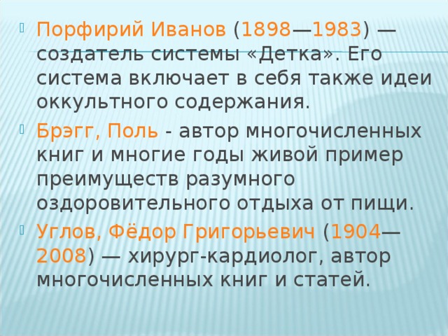 Порфирий Иванов  ( 1898 — 1983 ) — создатель системы «Детка». Его система включает в себя также идеи оккультного содержания. Брэгг, Поль  - автор многочисленных книг и многие годы живой пример преимуществ разумного оздоровительного отдыха от пищи.  Углов, Фёдор Григорьевич  ( 1904 — 2008 ) — хирург-кардиолог, автор многочисленных книг и статей.  