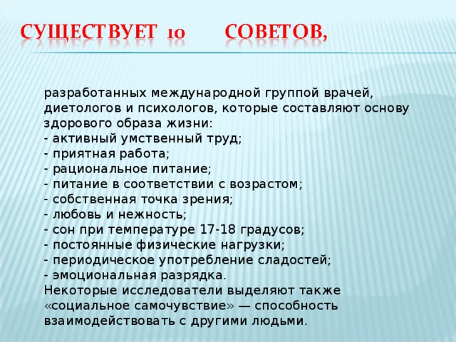 разработанных международной группой врачей, диетологов и психологов, которые составляют основу здорового образа жизни: - активный умственный труд;  - приятная работа;  - рациональное питание;  - питание в соответствии с возрастом;  - собственная точка зрения;  - любовь и нежность;  - сон при температуре 17-18 градусов;  - постоянные физические нагрузки;  - периодическое употребление сладостей;  - эмоциональная разрядка. Некоторые исследователи выделяют также «социальное самочувствие» — способность взаимодействовать с другими людьми. 