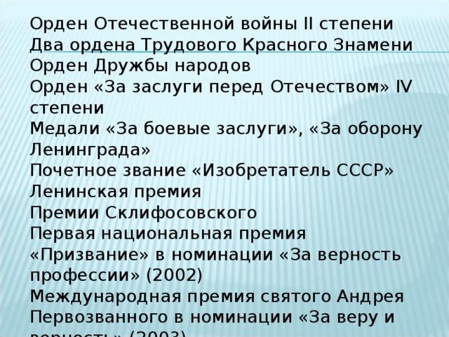 Орден Отечественной войны II степени Два ордена Трудового Красного Знамени Орден Дружбы народов Орден «За заслуги перед Отечеством» IV степени Медали «За боевые заслуги», «За оборону Ленинграда» Почетное звание «Изобретатель СССР» Ленинская премия Премии Склифосовского Первая национальная премия «Призвание» в номинации «За верность профессии» (2002) Международная премия святого Андрея Первозванного в номинации «За веру и верность» (2003) 