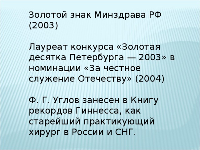 Золотой знак Минздрава РФ (2003) Лауреат конкурса «Золотая десятка Петербурга — 2003» в номинации «За честное служение Отечеству» (2004) Ф. Г. Углов занесен в Книгу рекордов Гиннесса, как старейший практикующий хирург в России и СНГ. 