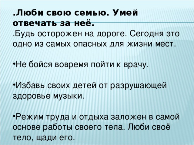 .Люби свою семью. Умей отвечать за неё. .Будь осторожен на дороге. Сегодня это одно из самых опасных для жизни мест. Не бойся вовремя пойти к врачу.  Избавь своих детей от разрушающей здоровье музыки.  Режим труда и отдыха заложен в самой основе работы своего тела. Люби своё тело, щади его.  
