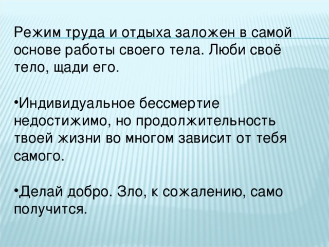 Режим труда и отдыха заложен в самой основе работы своего тела. Люби своё тело, щади его. Индивидуальное бессмертие недостижимо, но продолжительность твоей жизни во многом зависит от тебя самого.  Делай добро. Зло, к сожалению, само получится.    