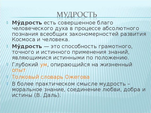 Му́дрость  есть совершенное благо человеческого духа в процессе абсолютного познания всеобщих закономерностей развития Космоса и человека. Му́дрость  — это способность грамотного, точного и истинного применения знаний, являющимися истинными по положению. Глубокий  ум , опирающийся на жизненный опыт Толковый cловарь Ожегова В более практическом смысле мудрость – моральное знание, соединение любви, добра и истины (В. Даль).  