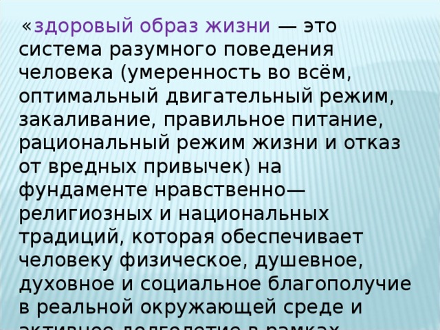   « здоровый образ жизни  — это система разумного поведения человека (умеренность во всём, оптимальный двигательный режим, закаливание, правильное питание, рациональный режим жизни и отказ от вредных привычек) на фундаменте нравственно—религиозных и национальных традиций, которая обеспечивает человеку физическое, душевное, духовное и социальное благополучие в реальной окружающей среде и активное долголетие в рамках попущенной Господом земной жизни». 
