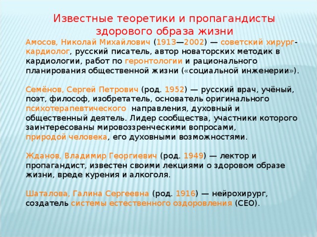 Известные теоретики и пропагандисты здорового образа жизни Амосов, Николай Михайлович  ( 1913 — 2002 ) —  советский   хирург - кардиолог , русский писатель, автор новаторских методик в кардиологии, работ по  геронтологии  и рационального планирования общественной жизни («социальной инженерии»). Семёнов, Сергей Петрович  (род.  1952 ) — русский врач, учёный, поэт, философ, изобретатель, основатель оригинального психотерапевтического   направления, духовный и общественный деятель. Лидер сообщества, участники которого заинтересованы мировоззренческими вопросами,  природой человека , его духовными возможностями. Жданов, Владимир Георгиевич  (род.  1949 ) — лектор и пропагандист, известен своими лекциями о здоровом образе жизни, вреде курения и алкоголя. Шаталова, Галина Сергеевна  (род.  1916 ) — нейрохирург, создатель  системы естественного оздоровления  (СЕО). 