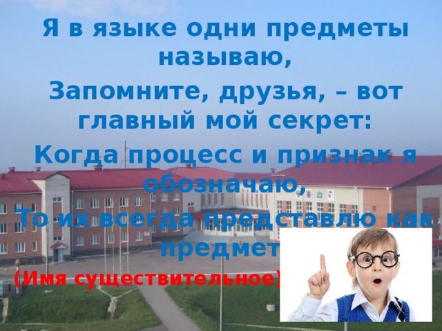 Я в языке одни предметы называю, Запомните, друзья, – вот главный мой секрет: Когда процесс и признак я обозначаю, То их всегда представлю как предмет. (Имя существительное) 