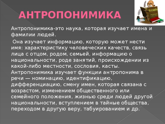 Антропонимика Антропонимика-это наука, которая изучает имена и фамилии людей.  Она изучает информацию, которую может нести имя: характеристику человеческих качеств, связь лица с отцом, родом, семьей, информацию о национальности, роде занятий, происхождении из какой-либо местности, сословия, касты. Антропонимика изучает функции антропонима в речи — номинацию, идентификацию, дифференциацию, смену имен, которая связана с возрастом, изменением общественного или семейного положения, жизнью среди людей другой национальности, вступлением в тайные общества, переходом в другую веру, табуированием и др. 