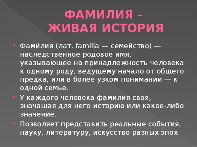 Фамилия –  живая история Фами́лия (лат. familia — семейство) — наследственное родовое имя, указывающее на принадлежность человека к одному роду, ведущему начало от общего предка, или в более узком понимании — к одной семье. У каждого человека фамилия своя, значащая для него историю или какое-либо значение. Позволяет представить реальные события, науку, литературу, искусство разных эпох 