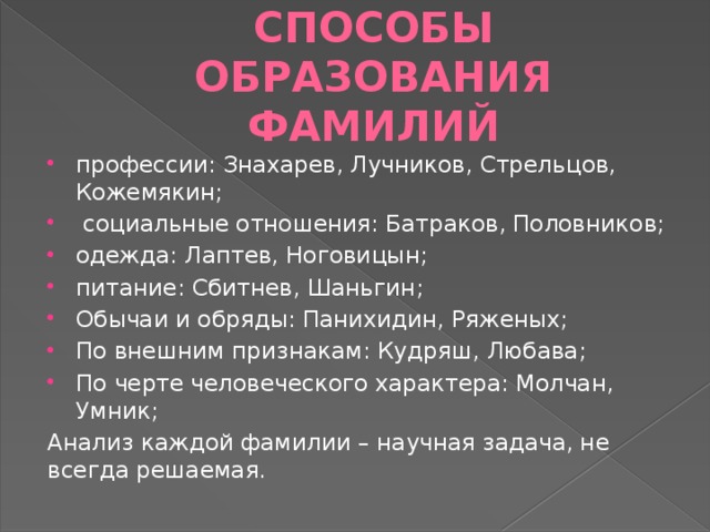 Способы образования фамилий профессии: Знахарев, Лучников, Стрельцов, Кожемякин;  социальные отношения: Батраков, Половников; одежда: Лаптев, Ноговицын; питание: Сбитнев, Шаньгин; Обычаи и обряды: Панихидин, Ряженых; По внешним признакам: Кудряш, Любава; По черте человеческого характера: Молчан, Умник; Анализ каждой фамилии – научная задача, не всегда решаемая. 