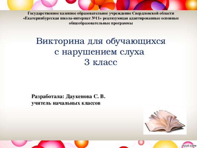 Государственное казенное образовательное учреждение Свердловской области «Екатеринбургская школа-интернат №11» реализующая адаптированные основные общеобразовательные программы    Викторина для обучающихся  с нарушением слуха  3 класс     Разработала: Даукенова С. В.  учитель начальных классов 