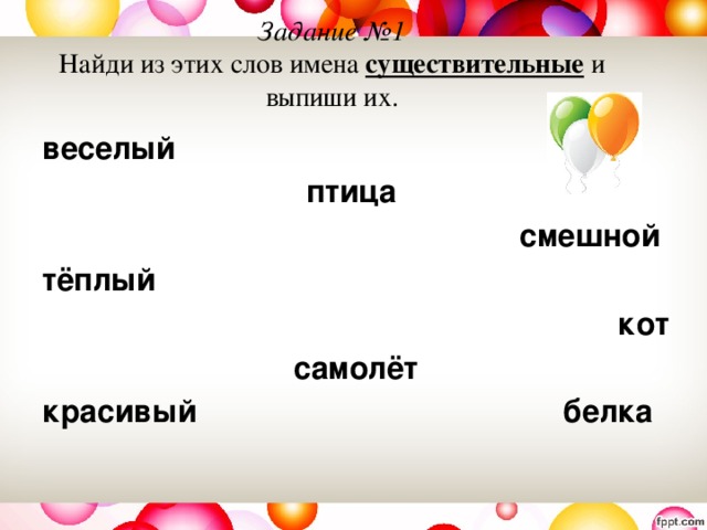 Задание №1  Найди из этих слов имена существительные и выпиши их. веселый птица смешной тёплый кот  самолёт красивый белка 