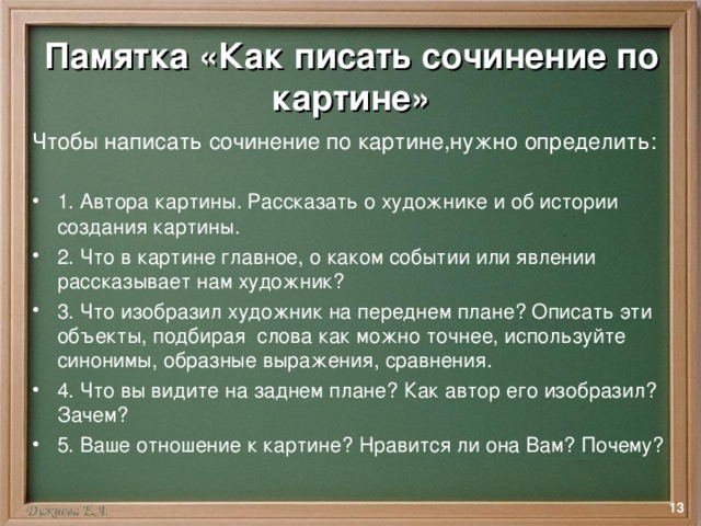 Памятка «Как писать сочинение по картине» Чтобы написать сочинение по картине,нужно определить: 1. Автора картины. Рассказать о художнике и об истории создания картины. 2. Что в картине главное, о каком событии или явлении рассказывает нам художник? 3. Что изобразил художник на переднем плане? Описать эти объекты, подбирая слова как можно точнее, используйте синонимы, образные выражения, сравнения. 4. Что вы видите на заднем плане? Как автор его изобразил? Зачем? 5. Ваше отношение к картине? Нравится ли она Вам? Почему?  