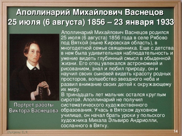 Аполлинарий Михайлович Васнецов  25 июля (6 августа) 1856 – 23 января 1933  Аполлинарий Михайлович Васнецов родился 25 июля (6 августа) 1856 года в селе Рябово под Вяткой (ныне Кировская область), в многодетной семье священника. Еще с детства в нем была удивительная наблюдательность и умение видеть глубинный смысл в обыденной жизни. Его отец увлекался астрономией и рисованием, знал и любил природу, он и научил своих сыновей видеть красоту родных просторов, волшебство звездного неба и развил внимание своих детей к окружающему их миру.  В тринадцать лет мальчик остался круглым сиротой. Аполлинарий не получил систематического художественного образования. Учась в Вятском духовном училище, он начал брать уроки у польского художника Михала Эльвиро Андриолли, сосланного в Вятку.  