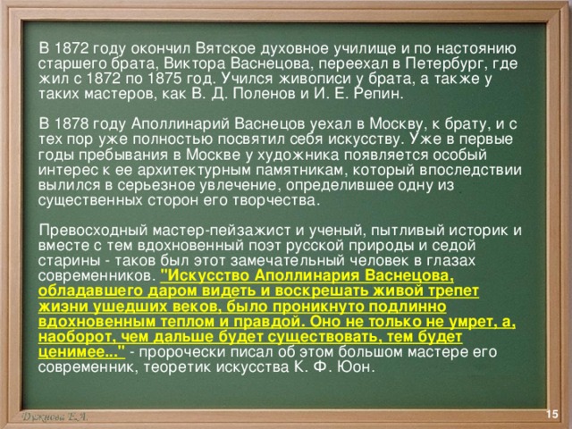  В 1872 году окончил Вятское духовное училище и по настоянию старшего брата, Виктора Васнецова, переехал в Петербург, где жил с 1872 по 1875 год. Учился живописи у брата, а также у таких мастеров, как В. Д. Поленов и И. Е. Репин.  В 1878 году Аполлинарий Васнецов уехал в Москву, к брату, и с тех пор уже полностью посвятил себя искусству. Уже в первые годы пребывания в Москве у художника появляется особый интерес к ее архитектурным памятникам, который впоследствии вылился в серьезное увлечение, определившее одну из существенных сторон его творчества.  Превосходный мастер-пейзажист и ученый, пытливый историк и вместе с тем вдохновенный поэт русской природы и седой старины - таков был этот замечательный человек в глазах современников. 