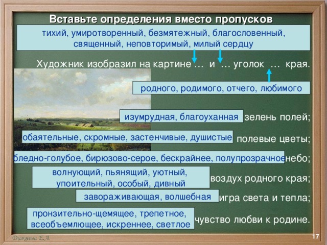 Вставьте определения вместо пропусков тихий, умиротворенный, безмятежный, благословенный, священный, неповторимый, милый сердцу  Художник изобразил на картине … и … уголок … края. … зелень полей; … полевые цветы; … небо; … воздух родного края; … игра света и тепла; … чувство любви к родине. родного, родимого, отчего, любимого изумрудная, благоуханная обаятельные, скромные, застенчивые, душистые бледно-голубое, бирюзово-серое, бескрайнее, полупрозрачное волнующий, пьянящий, уютный, упоительный, особый, дивный завораживающая, волшебная пронзительно-щемящее, трепетное, всеобъемлющее, искреннее, светлое  