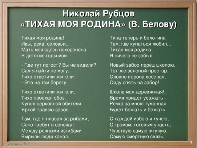 Николай Рубцов  «ТИХАЯ МОЯ РОДИНА» (В. Белову) Тихая моя родина! Ивы, река, соловьи... Мать моя здесь похоронена В детские годы мои. - Где тут погост? Вы не видели? Сам я найти не могу.- Тихо ответили жители: - Это на том берегу. Тихо ответили жители, Тихо проехал обоз. Купол церковной обители Яркой травою зарос. Там, где я плавал за рыбами, Сено гребут в сеновал: Между речными изгибами Вырыли люди канал. Тина теперь и болотина Там, где купаться любил... Тихая моя родина, Я ничего не забыл. Новый забор перед школою, Тот же зеленый простор. Словно ворона веселая, Сяду опять на забор! Школа моя деревянная!.. Время придет уезжать - Речка за мною туманная Будет бежать и бежать. С каждой избою и тучею, С громом, готовым упасть, Чувствую самую жгучую, Самую смертную связь.  