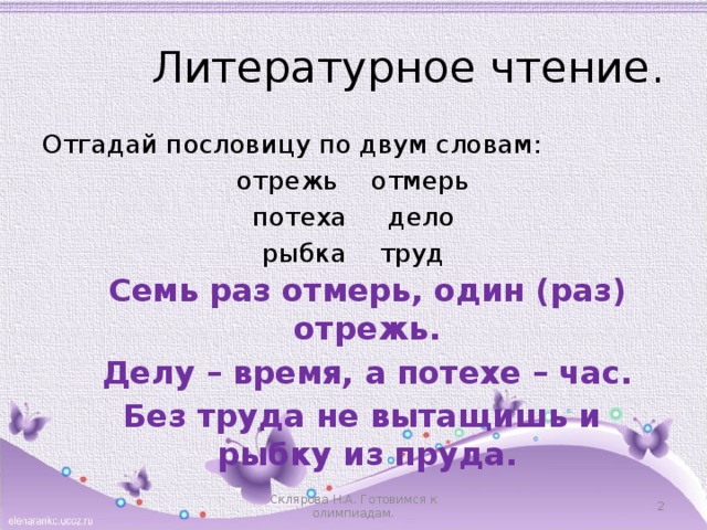 Литературное чтение . Отгадай пословицу по двум словам: отрежь отмерь потеха дело рыбка труд Семь раз отмерь, один (раз) отрежь. Делу – время, а потехе – час. Без труда не вытащишь и рыбку из пруда. Склярова Н.А. Готовимся к олимпиадам.  